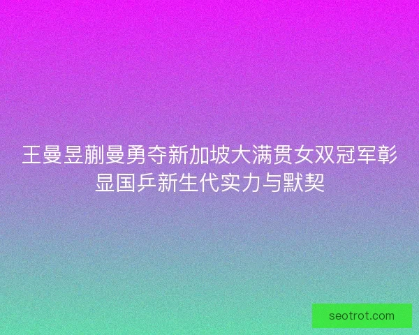 王曼昱蒯曼勇夺新加坡大满贯女双冠军彰显国乒新生代实力与默契