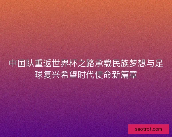 中国队重返世界杯之路承载民族梦想与足球复兴希望时代使命新篇章